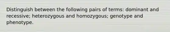 Distinguish between the following pairs of terms: dominant and recessive; heterozygous and homozygous; genotype and phenotype.