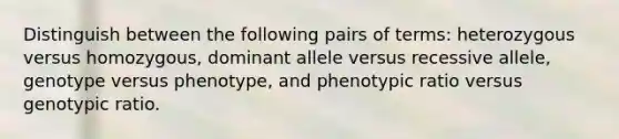 Distinguish between the following pairs of terms: heterozygous versus homozygous, dominant allele versus recessive allele, genotype versus phenotype, and phenotypic ratio versus genotypic ratio.