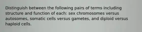 Distinguish between the following pairs of terms including structure and function of each: sex chromosomes versus autosomes, somatic cells versus gametes, and diploid versus haploid cells.