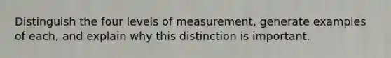 Distinguish the four levels of measurement, generate examples of each, and explain why this distinction is important.