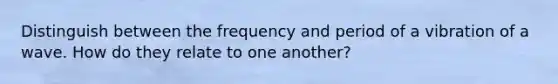 Distinguish between the frequency and period of a vibration of a wave. How do they relate to one another?