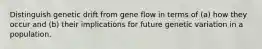 Distinguish genetic drift from gene flow in terms of (a) how they occur and (b) their implications for future genetic variation in a population.