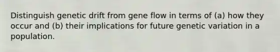 Distinguish genetic drift from gene flow in terms of (a) how they occur and (b) their implications for future genetic variation in a population.