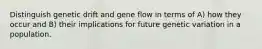 Distinguish genetic drift and gene flow in terms of A) how they occur and B) their implications for future genetic variation in a population.