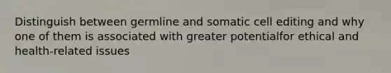 Distinguish between germline and somatic cell editing and why one of them is associated with greater potentialfor ethical and health-related issues