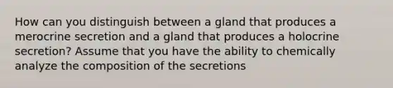 How can you distinguish between a gland that produces a merocrine secretion and a gland that produces a holocrine secretion? Assume that you have the ability to chemically analyze the composition of the secretions