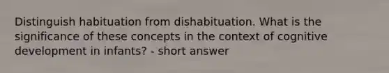 Distinguish habituation from dishabituation. What is the significance of these concepts in the context of cognitive development in infants? - short answer