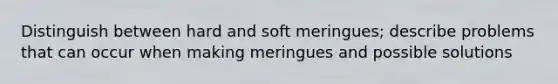 Distinguish between hard and soft meringues; describe problems that can occur when making meringues and possible solutions