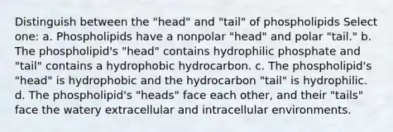 Distinguish between the "head" and "tail" of phospholipids Select one: a. Phospholipids have a nonpolar "head" and polar "tail." b. The phospholipid's "head" contains hydrophilic phosphate and "tail" contains a hydrophobic hydrocarbon. c. The phospholipid's "head" is hydrophobic and the hydrocarbon "tail" is hydrophilic. d. The phospholipid's "heads" face each other, and their "tails" face the watery extracellular and intracellular environments.