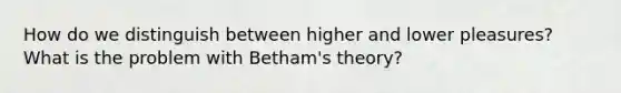 How do we distinguish between higher and lower pleasures? What is the problem with Betham's theory?