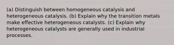 (a) Distinguish between homogeneous catalysis and heterogeneous catalysis. (b) Explain why the transition metals make effective heterogeneous catalysts. (c) Explain why heterogeneous catalysts are generally used in industrial processes.