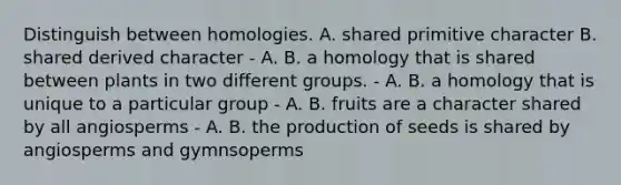 Distinguish between homologies. A. shared primitive character B. shared derived character - A. B. a homology that is shared between plants in two different groups. - A. B. a homology that is unique to a particular group - A. B. fruits are a character shared by all angiosperms - A. B. the production of seeds is shared by angiosperms and gymnsoperms