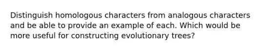 Distinguish homologous characters from analogous characters and be able to provide an example of each. Which would be more useful for constructing evolutionary trees?