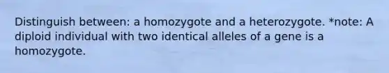 Distinguish between: a homozygote and a heterozygote. *note: A diploid individual with two identical alleles of a gene is a homozygote.