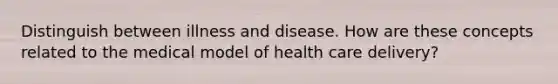 Distinguish between illness and disease. How are these concepts related to the medical model of health care delivery?