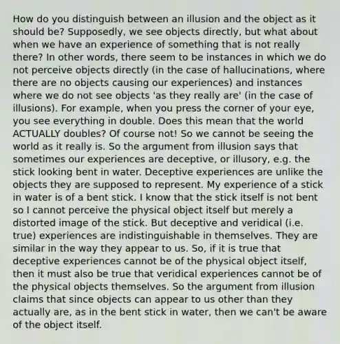 How do you distinguish between an illusion and the object as it should be? Supposedly, we see objects directly, but what about when we have an experience of something that is not really there? In other words, there seem to be instances in which we do not perceive objects directly (in the case of hallucinations, where there are no objects causing our experiences) and instances where we do not see objects 'as they really are' (in the case of illusions). For example, when you press the corner of your eye, you see everything in double. Does this mean that the world ACTUALLY doubles? Of course not! So we cannot be seeing the world as it really is. So the argument from illusion says that sometimes our experiences are deceptive, or illusory, e.g. the stick looking bent in water. Deceptive experiences are unlike the objects they are supposed to represent. My experience of a stick in water is of a bent stick. I know that the stick itself is not bent so I cannot perceive the physical object itself but merely a distorted image of the stick. But deceptive and veridical (i.e. true) experiences are indistinguishable in themselves. They are similar in the way they appear to us. So, if it is true that deceptive experiences cannot be of the physical object itself, then it must also be true that veridical experiences cannot be of the physical objects themselves. So the argument from illusion claims that since objects can appear to us other than they actually are, as in the bent stick in water, then we can't be aware of the object itself.