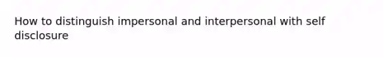 How to distinguish impersonal and interpersonal with self disclosure