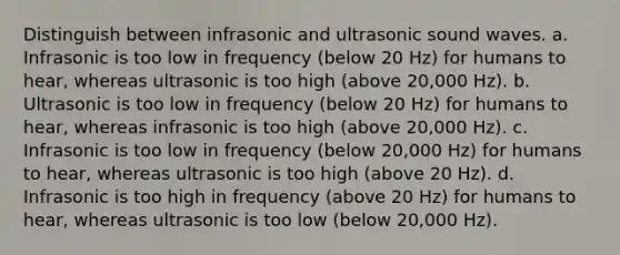 Distinguish between infrasonic and ultrasonic sound waves. a. Infrasonic is too low in frequency (below 20 Hz) for humans to hear, whereas ultrasonic is too high (above 20,000 Hz). b. Ultrasonic is too low in frequency (below 20 Hz) for humans to hear, whereas infrasonic is too high (above 20,000 Hz). c. Infrasonic is too low in frequency (below 20,000 Hz) for humans to hear, whereas ultrasonic is too high (above 20 Hz). d. Infrasonic is too high in frequency (above 20 Hz) for humans to hear, whereas ultrasonic is too low (below 20,000 Hz).