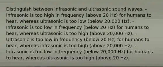 Distinguish between infrasonic and ultrasonic sound waves. - Infrasonic is too high in frequency (above 20 Hz) for humans to hear, whereas ultrasonic is too low (below 20,000 Hz). - Infrasonic is too low in frequency (below 20 Hz) for humans to hear, whereas ultrasonic is too high (above 20,000 Hz). - Ultrasonic is too low in frequency (below 20 Hz) for humans to hear, whereas infrasonic is too high (above 20,000 Hz). - Infrasonic is too low in frequency (below 20,000 Hz) for humans to hear, whereas ultrasonic is too high (above 20 Hz).