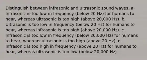 Distinguish between infrasonic and ultrasonic sound waves. a. Infrasonic is too low in frequency (below 20 Hz) for humans to hear, whereas ultrasonic is too high (above 20,000 Hz). b. Ultrasonic is too low in frequency (below 20 Hz) for humans to hear, whereas infrasonic is too high (above 20,000 Hz). c. Infrasonic is too low in frequency (below 20,000 Hz) for humans to hear, whereas ultrasonic is too high (above 20 Hz). d. Infrasonic is too high in frequency (above 20 Hz) for humans to hear, whereas ultrasonic is too low (below 20,000 Hz)