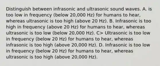 Distinguish between infrasonic and ultrasonic sound waves. A. is too low in frequency (below 20,000 Hz) for humans to hear, whereas ultrasonic is too high (above 20 Hz). B. Infrasonic is too high in frequency (above 20 Hz) for humans to hear, whereas ultrasonic is too low (below 20,000 Hz). C> Ultrasonic is too low in frequency (below 20 Hz) for humans to hear, whereas infrasonic is too high (above 20,000 Hz). D. Infrasonic is too low in frequency (below 20 Hz) for humans to hear, whereas ultrasonic is too high (above 20,000 Hz).