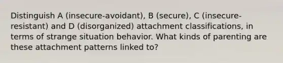 Distinguish A (insecure-avoidant), B (secure), C (insecure-resistant) and D (disorganized) attachment classifications, in terms of strange situation behavior. What kinds of parenting are these attachment patterns linked to?