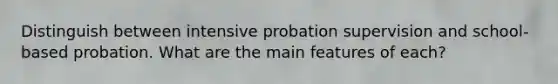 Distinguish between intensive probation supervision and school-based probation. What are the main features of each?