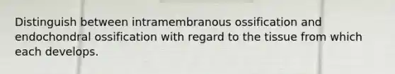 Distinguish between intramembranous ossification and endochondral ossification with regard to the tissue from which each develops.