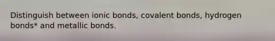 Distinguish between ionic bonds, covalent bonds, hydrogen bonds* and metallic bonds.