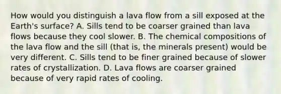 How would you distinguish a lava flow from a sill exposed at the Earth's surface? A. Sills tend to be coarser grained than lava flows because they cool slower. B. The <a href='https://www.questionai.com/knowledge/kyw8ckUHTv-chemical-composition' class='anchor-knowledge'>chemical composition</a>s of the lava flow and the sill (that is, the minerals present) would be very different. C. Sills tend to be finer grained because of slower rates of crystallization. D. Lava flows are coarser grained because of very rapid rates of cooling.