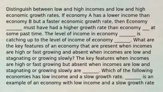 Distinguish between low and high incomes and low and high economic growth rates. If economy A has a lower income than economy B but a faster economic growth​ rate, then Economy​ _______ must have had a higher growth rate than economy​ ___ at some past time. The level of income in economy​ _______ is catching up to the level of income of economy​ _______. What are the key features of an economy that are present when incomes are high or fast growing and absent when incomes are low and stagnating or growing​ slowly? The key features when incomes are high or fast growing but absent when incomes are low and stagnating or growing slowly are​ _______. Which of the following economies has low income and a slow growth rate. ​_______ is an example of an economy with low income and a slow growth rate