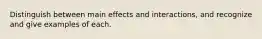 Distinguish between main effects and interactions, and recognize and give examples of each.