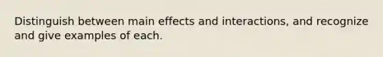 Distinguish between main effects and interactions, and recognize and give examples of each.