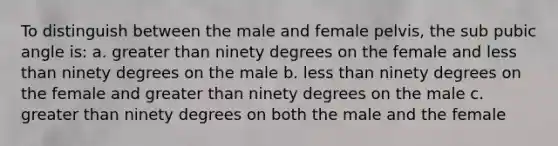 To distinguish between the male and female pelvis, the sub pubic angle is: a. greater than ninety degrees on the female and less than ninety degrees on the male b. less than ninety degrees on the female and greater than ninety degrees on the male c. greater than ninety degrees on both the male and the female