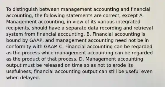 To distinguish between management accounting and financial accounting, the following statements are correct, except A. Management accounting, in view of its various integrated recipients, should have a separate data recording and retrieval system from financial accounting. B. Financial accounting is bound by GAAP, and management accounting need not be in conformity with GAAP. C. Financial accounting can be regarded as the process while management accounting can be regarded as the product of that process. D. Management accounting output must be released on time so as not to erode its usefulness; financial accounting output can still be useful even when delayed.