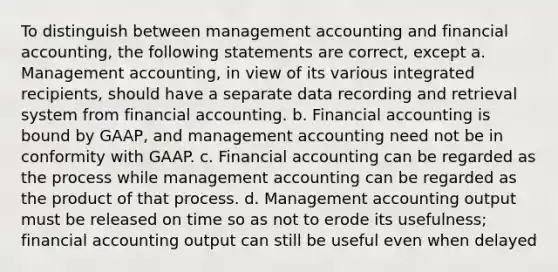 To distinguish between management accounting and financial accounting, the following statements are correct, except a. Management accounting, in view of its various integrated recipients, should have a separate data recording and retrieval system from financial accounting. b. Financial accounting is bound by GAAP, and management accounting need not be in conformity with GAAP. c. Financial accounting can be regarded as the process while management accounting can be regarded as the product of that process. d. Management accounting output must be released on time so as not to erode its usefulness; financial accounting output can still be useful even when delayed