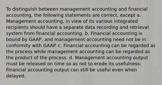 To distinguish between management accounting and <a href='https://www.questionai.com/knowledge/kXF7Eu52N2-financial-accounting' class='anchor-knowledge'>financial accounting</a>, the following statements are correct, except a. Management accounting, in view of its various integrated recipients should have a separate data recording and retrieval system from financial accounting. b. Financial accounting is bound by GAAP, and management accounting need not be in conformity with GAAP. c. Financial accounting can be regarded as the process while management accounting can be regarded as the product of the process. d. Management accounting output must be released on time so as not to erode its usefulness; Financial accounting output can still be useful even when delayed.