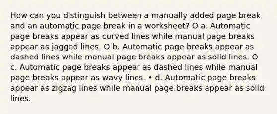 How can you distinguish between a manually added page break and an automatic page break in a worksheet? O a. Automatic page breaks appear as <a href='https://www.questionai.com/knowledge/k6NAOD2AuR-curved-line' class='anchor-knowledge'>curved line</a>s while manual page breaks appear as jagged lines. O b. Automatic page breaks appear as dashed lines while manual page breaks appear as solid lines. O c. Automatic page breaks appear as dashed lines while manual page breaks appear as wavy lines. • d. Automatic page breaks appear as zigzag lines while manual page breaks appear as solid lines.