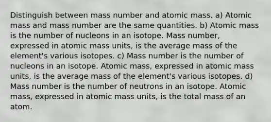 Distinguish between mass number and atomic mass. a) Atomic mass and mass number are the same quantities. b) Atomic mass is the number of nucleons in an isotope. Mass number, expressed in atomic mass units, is the average mass of the element's various isotopes. c) Mass number is the number of nucleons in an isotope. Atomic mass, expressed in atomic mass units, is the average mass of the element's various isotopes. d) Mass number is the number of neutrons in an isotope. Atomic mass, expressed in atomic mass units, is the total mass of an atom.