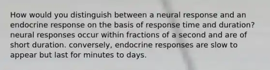 How would you distinguish between a neural response and an endocrine response on the basis of response time and duration? neural responses occur within fractions of a second and are of short duration. conversely, endocrine responses are slow to appear but last for minutes to days.