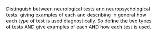 Distinguish between neurological tests and neuropsychological tests, giving examples of each and describing in general how each type of test is used diagnostically. So define the two types of tests AND give examples of each AND how each test is used.