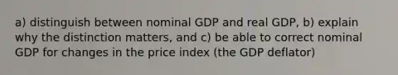 a) distinguish between nominal GDP and real GDP, b) explain why the distinction matters, and c) be able to correct nominal GDP for changes in the price index (the GDP deflator)