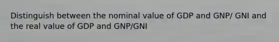 Distinguish between the nominal value of GDP and GNP/ GNI and the real value of GDP and GNP/GNI