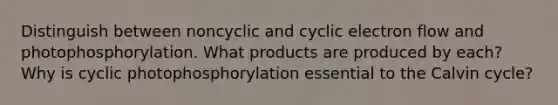 Distinguish between noncyclic and cyclic electron flow and photophosphorylation. What products are produced by each? Why is cyclic photophosphorylation essential to the Calvin cycle?