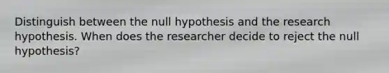 Distinguish between the null hypothesis and the research hypothesis. When does the researcher decide to reject the null hypothesis?