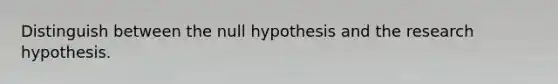 Distinguish between the null hypothesis and the research hypothesis.