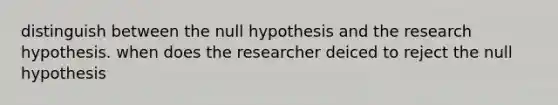 distinguish between the null hypothesis and the research hypothesis. when does the researcher deiced to reject the null hypothesis