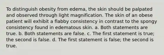 To distinguish obesity from edema, the skin should be palpated and observed through light magnification. The skin of an obese patient will exhibit a flabby consistency in contrast to the spongy consistency found in edematous skin. a. Both statements are true. b. Both statements are false. c. The first statement is true; the second is false. d. The first statement is false; the second is true.