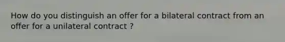 How do you distinguish an offer for a bilateral contract from an offer for a unilateral contract ?