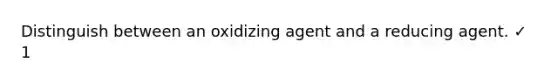 Distinguish between an oxidizing agent and a reducing agent. ✓ 1